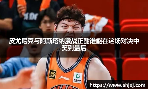 皮尤尼克与阿斯塔纳激战正酣谁能在这场对决中笑到最后